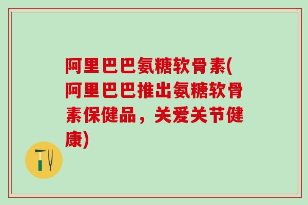 阿里巴巴氨糖软骨素(阿里巴巴推出氨糖软骨素保健品，关爱关节健康)