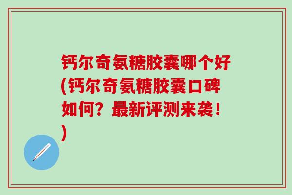 钙尔奇氨糖胶囊哪个好(钙尔奇氨糖胶囊口碑如何？最新评测来袭！)