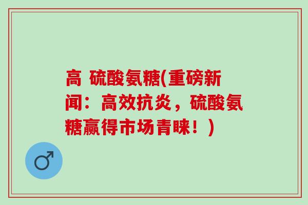 高 硫酸氨糖(重磅新闻：高效抗炎，硫酸氨糖赢得市场青睐！)