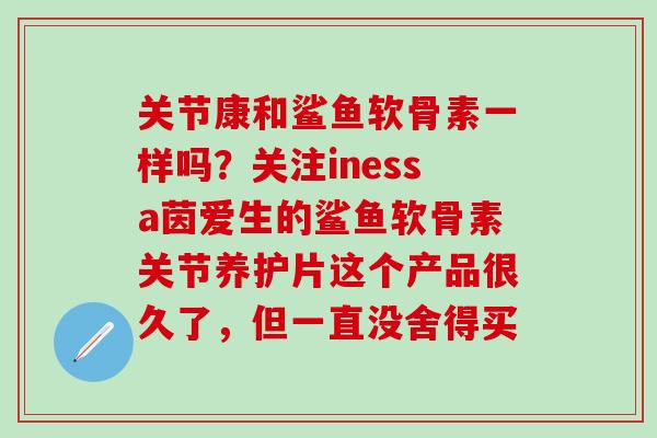 关节康和鲨鱼软骨素一样吗？关注inessa茵爱生的鲨鱼软骨素关节养护片这个产品很久了，但一直没舍得买