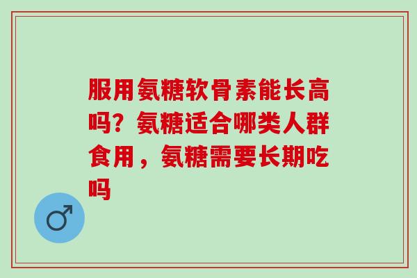 服用氨糖软骨素能长高吗？氨糖适合哪类人群食用，氨糖需要长期吃吗