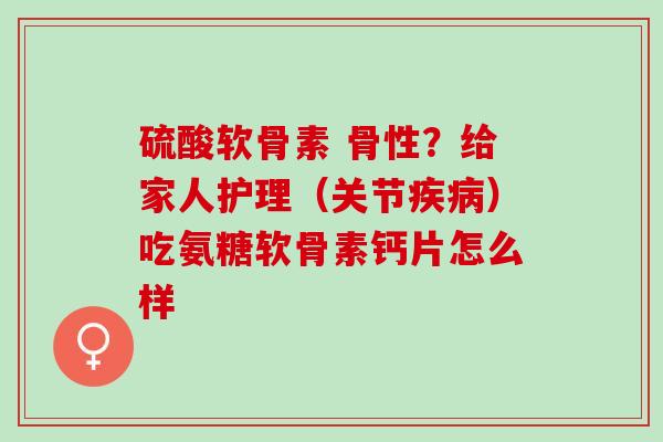 硫酸软骨素 骨性？给家人护理（关节疾病）吃氨糖软骨素钙片怎么样