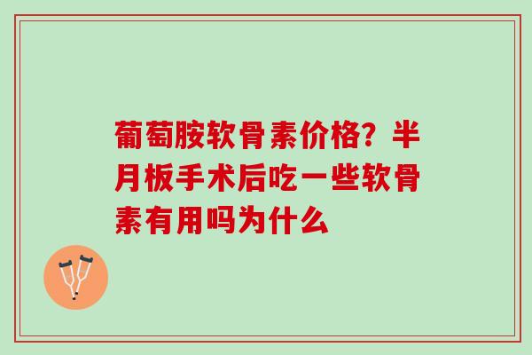 葡萄胺软骨素价格？半月板手术后吃一些软骨素有用吗为什么