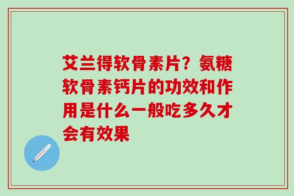 艾兰得软骨素片？氨糖软骨素钙片的功效和作用是什么一般吃多久才会有效果