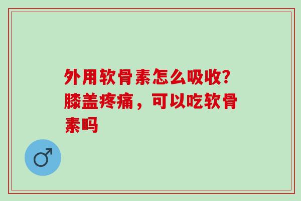 外用软骨素怎么吸收？膝盖疼痛，可以吃软骨素吗