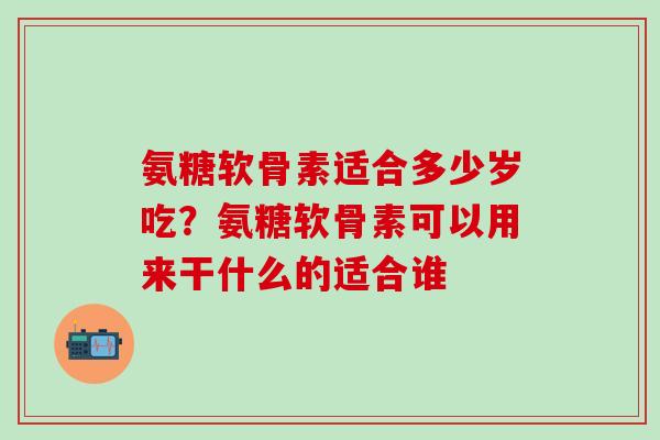 氨糖软骨素适合多少岁吃？氨糖软骨素可以用来干什么的适合谁