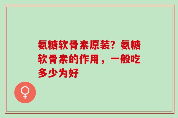 氨糖软骨素原装？氨糖软骨素的作用，一般吃多少为好