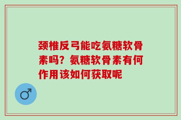 颈椎反弓能吃氨糖软骨素吗？氨糖软骨素有何作用该如何获取呢