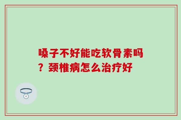 嗓子不好能吃软骨素吗？颈椎病怎么治疗好