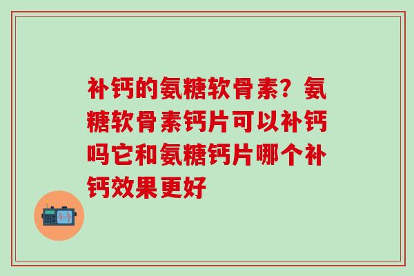 补钙的氨糖软骨素？氨糖软骨素钙片可以补钙吗它和氨糖钙片哪个补钙效果更好