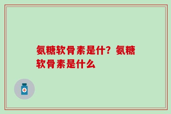 氨糖软骨素是什？氨糖软骨素是什么