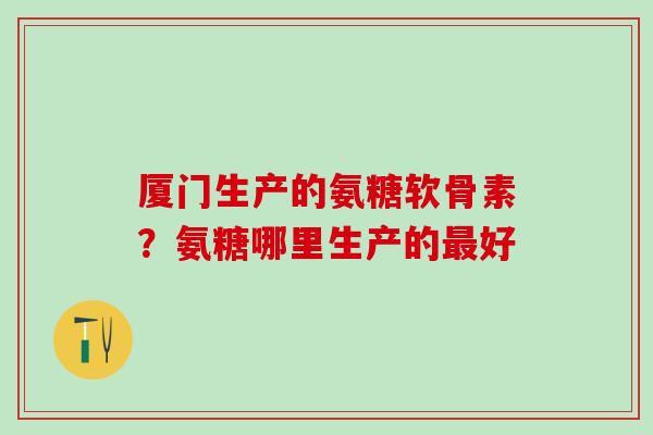 厦门生产的氨糖软骨素？氨糖哪里生产的最好