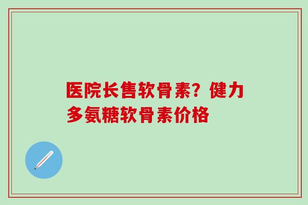 医院长售软骨素?健力多氨糖软骨素价格 医院长售软骨素?健力多氨糖软骨素价格