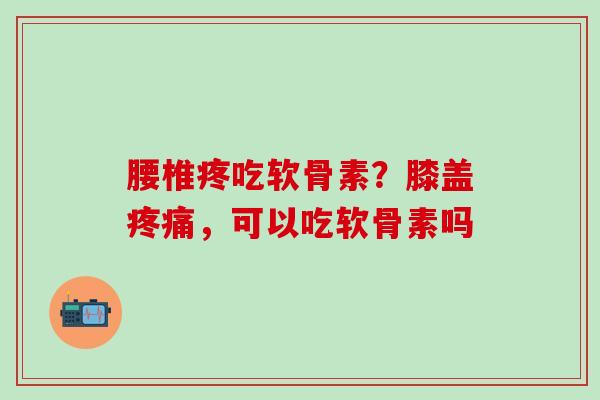 腰椎疼吃软骨素？膝盖疼痛，可以吃软骨素吗
