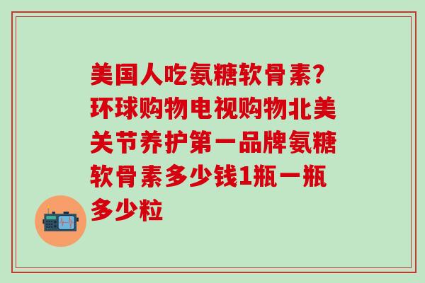 美国人吃氨糖软骨素?环球购物电视购物北美关节养护第一品牌氨糖软骨素多少钱1瓶一瓶多少粒 美国人吃氨糖软骨素?环球购物电视购物北美关节养护第一品牌氨糖软骨素多少钱1瓶一瓶多少粒