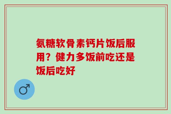 氨糖软骨素钙片饭后服用？健力多饭前吃还是饭后吃好