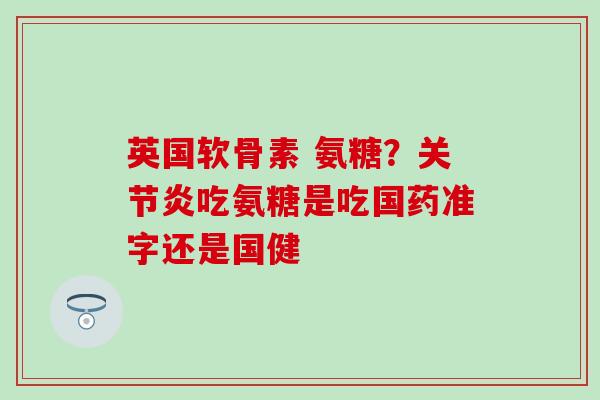 英国软骨素 氨糖？关节炎吃氨糖是吃国药准字还是国健