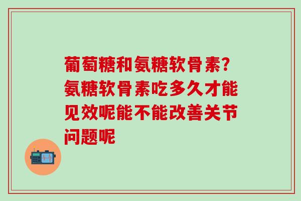葡萄糖和氨糖软骨素？氨糖软骨素吃多久才能见效呢能不能改善关节问题呢