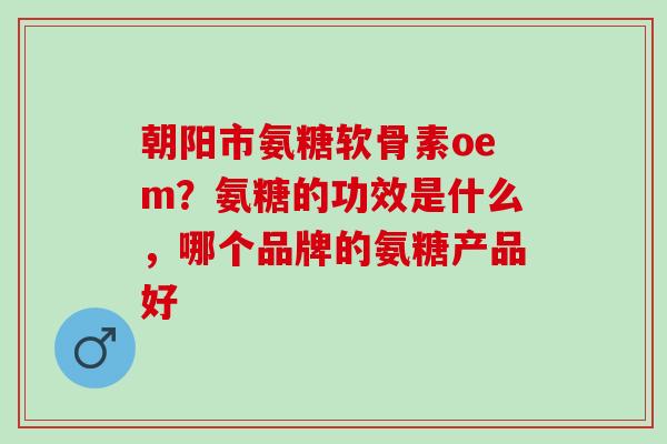 朝阳市氨糖软骨素oem？氨糖的功效是什么，哪个品牌的氨糖产品好