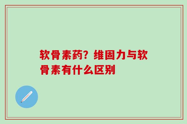 软骨素药？维固力与软骨素有什么区别