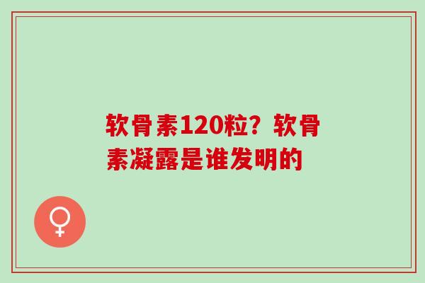 软骨素120粒？软骨素凝露是谁发明的