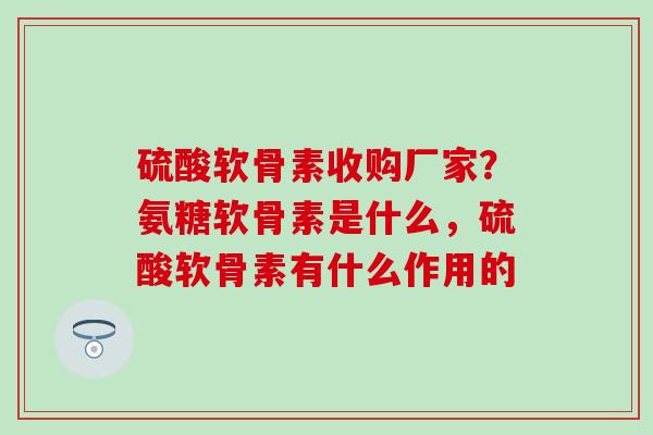 硫酸软骨素收购厂家？氨糖软骨素是什么，硫酸软骨素有什么作用的