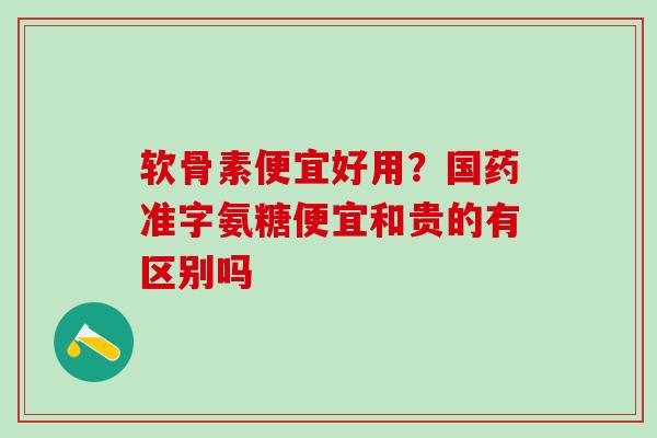 软骨素便宜好用?国药准字氨糖便宜和贵的有区别吗 软骨素便宜好用?国药准字氨糖便宜和贵的有区别吗