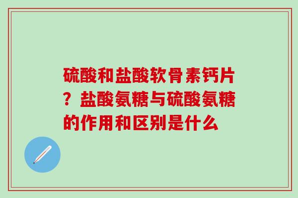 硫酸和盐酸软骨素钙片？盐酸氨糖与硫酸氨糖的作用和区别是什么