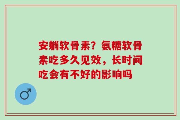 安躺软骨素？氨糖软骨素吃多久见效，长时间吃会有不好的影响吗