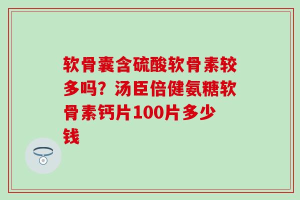 软骨囊含硫酸软骨素较多吗？汤臣倍健氨糖软骨素钙片100片多少钱