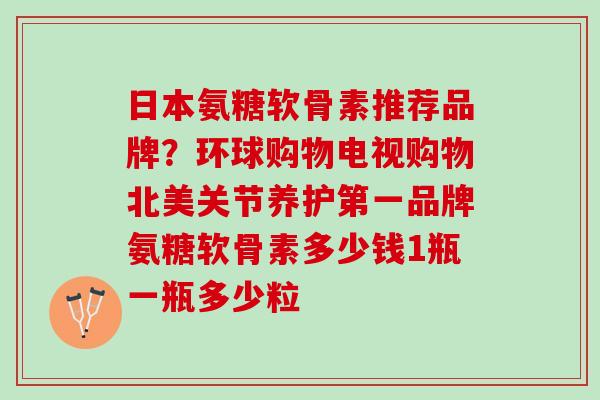 日本氨糖软骨素推荐品牌？环球购物电视购物北美关节养护第一品牌氨糖软骨素多少钱1瓶一瓶多少粒