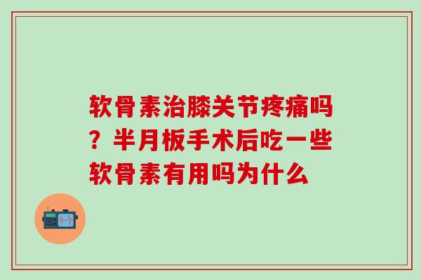 软骨素治膝关节疼痛吗？半月板手术后吃一些软骨素有用吗为什么
