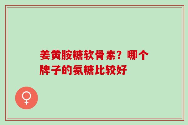 姜黄胺糖软骨素？哪个牌子的氨糖比较好