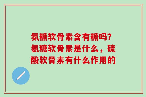 氨糖软骨素含有糖吗？氨糖软骨素是什么，硫酸软骨素有什么作用的