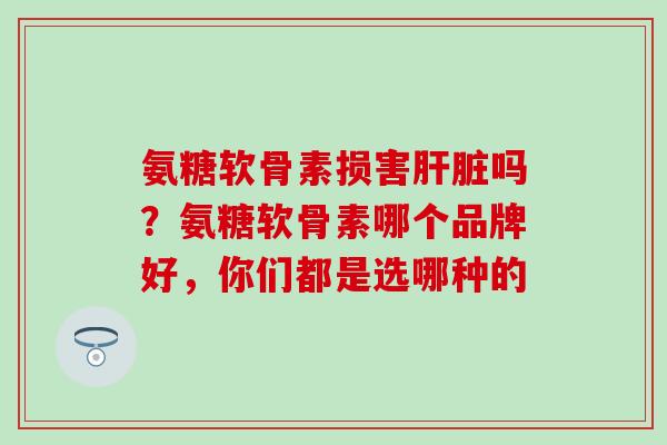 氨糖软骨素损害肝脏吗？氨糖软骨素哪个品牌好，你们都是选哪种的