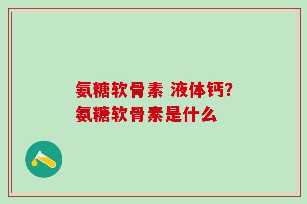 氨糖软骨素 液体钙？氨糖软骨素是什么