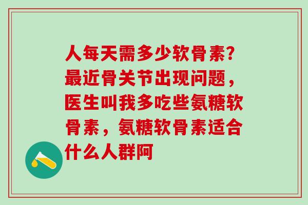 人每天需多少软骨素？最近骨关节出现问题，医生叫我多吃些氨糖软骨素，氨糖软骨素适合什么人群阿