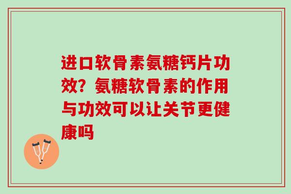 进口软骨素氨糖钙片功效？氨糖软骨素的作用与功效可以让关节更健康吗