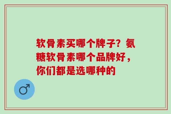 软骨素买哪个牌子？氨糖软骨素哪个品牌好，你们都是选哪种的