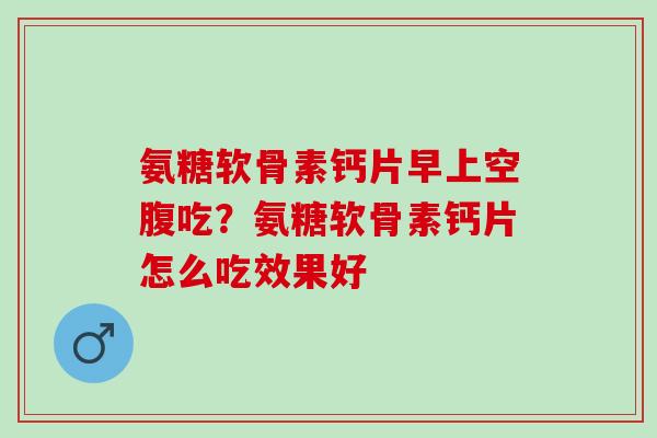 氨糖软骨素钙片早上空腹吃？氨糖软骨素钙片怎么吃效果好