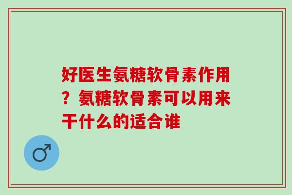 好医生氨糖软骨素作用?氨糖软骨素可以用来干什么的适合谁 好医生氨糖软骨素作用?氨糖软骨素可以用来干什么的适合谁
