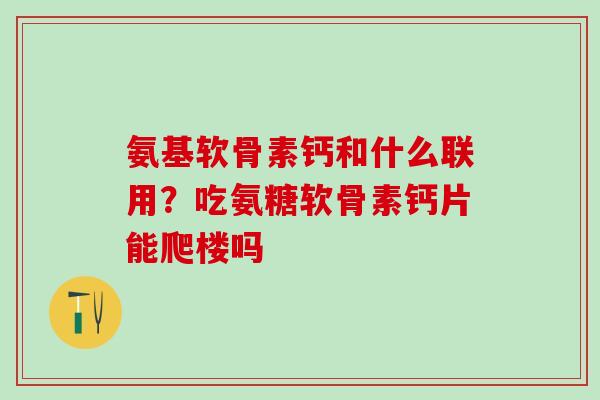 氨基软骨素钙和什么联用？吃氨糖软骨素钙片能爬楼吗