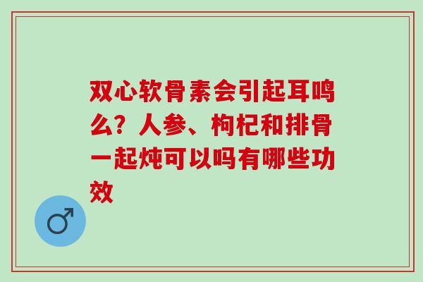 双心软骨素会引起耳鸣么?人参、枸杞和排骨一起炖可以吗有哪些功效 双心软骨素会引起耳鸣么?人参、枸杞和排骨一起炖可以吗有哪些功效