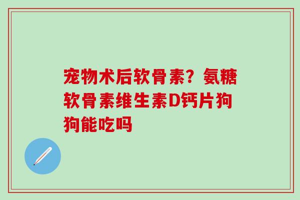宠物术后软骨素？氨糖软骨素维生素D钙片狗狗能吃吗