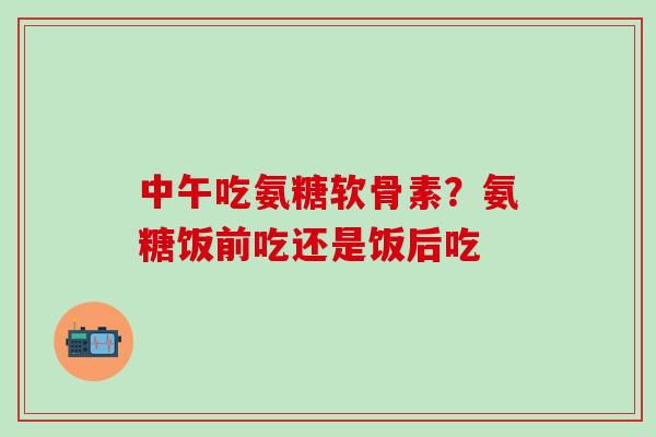 中午吃氨糖软骨素？氨糖饭前吃还是饭后吃