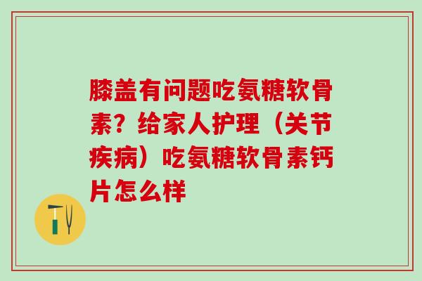 膝盖有问题吃氨糖软骨素？给家人护理（关节疾病）吃氨糖软骨素钙片怎么样