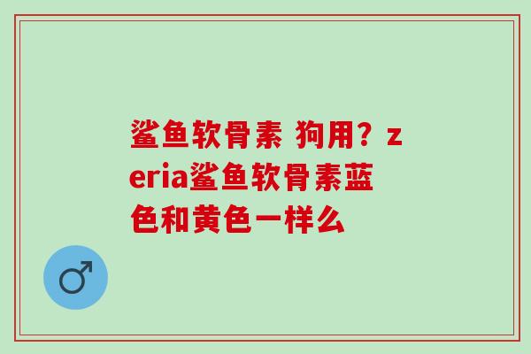 鲨鱼软骨素 狗用？zeria鲨鱼软骨素蓝色和黄色一样么