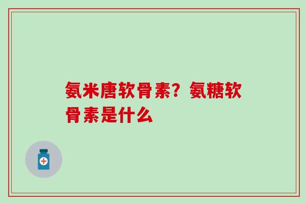 氨米唐软骨素？氨糖软骨素是什么