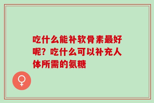 吃什么能补软骨素最好呢？吃什么可以补充人体所需的氨糖