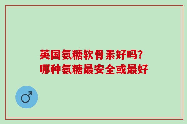 英国氨糖软骨素好吗？哪种氨糖安全或好